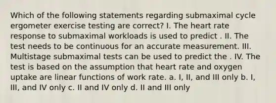 Which of the following statements regarding submaximal cycle ergometer exercise testing are correct? I. The heart rate response to submaximal workloads is used to predict . II. The test needs to be continuous for an accurate measurement. III. Multistage submaximal tests can be used to predict the . IV. The test is based on the assumption that heart rate and oxygen uptake are linear functions of work rate. a. I, II, and III only b. I, III, and IV only c. II and IV only d. II and III only