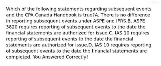 Which of the following statements regarding subsequent events and the CPA Canada Handbook is true?A. There is no difference in reporting subsequent events under ASPE and IFRS.B. ASPE 3820 requires reporting of subsequent events to the date the financial statements are authorized for issue.C. IAS 10 requires reporting of subsequent events to the date the financial statements are authorized for issue.D. IAS 10 requires reporting of subsequent events to the date the financial statements are completed. You Answered Correctly!