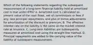 Which of the following statements regarding the subsequent measurement of a long-term financial liability held at amortized cost is true under IFRS? A. Amortized cost is calculated as: present value of the cash flows, net of commissions or fees if any, less principal repayments, and plus or minus adjustments for amortization of the discount or premium. B. The effective interest rate on the liability is the same as the market interest rate at issuance. C. Long-term liabilities are subsequently measured at amortized cost using the straight-line method. D. Principal repayments are added to the carrying value of the liability at subsequent measurement.