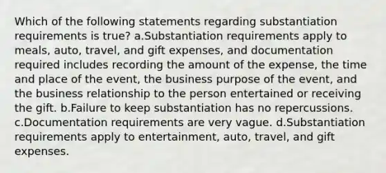 Which of the following statements regarding substantiation requirements is true? a.Substantiation requirements apply to meals, auto, travel, and gift expenses, and documentation required includes recording the amount of the expense, the time and place of the event, the business purpose of the event, and the business relationship to the person entertained or receiving the gift. b.Failure to keep substantiation has no repercussions. c.Documentation requirements are very vague. d.Substantiation requirements apply to entertainment, auto, travel, and gift expenses.