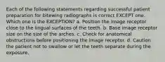 Each of the following statements regarding successful patient preparation for bitewing radiographs is correct EXCEPT one. Which one is the EXCEPTION? a. Position the image receptor close to the lingual surfaces of the teeth. b. Base image receptor size on the size of the arches. c. Check for anatomical obstructions before positioning the image receptor. d. Caution the patient not to swallow or let the teeth separate during the exposure.