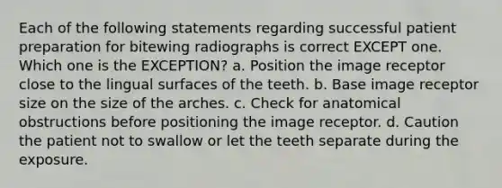 Each of the following statements regarding successful patient preparation for bitewing radiographs is correct EXCEPT one. Which one is the EXCEPTION? a. Position the image receptor close to the lingual surfaces of the teeth. b. Base image receptor size on the size of the arches. c. Check for anatomical obstructions before positioning the image receptor. d. Caution the patient not to swallow or let the teeth separate during the exposure.