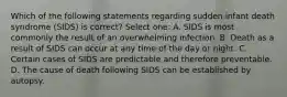 Which of the following statements regarding sudden infant death syndrome (SIDS) is correct? Select one: A. SIDS is most commonly the result of an overwhelming infection. B. Death as a result of SIDS can occur at any time of the day or night. C. Certain cases of SIDS are predictable and therefore preventable. D. The cause of death following SIDS can be established by autopsy.