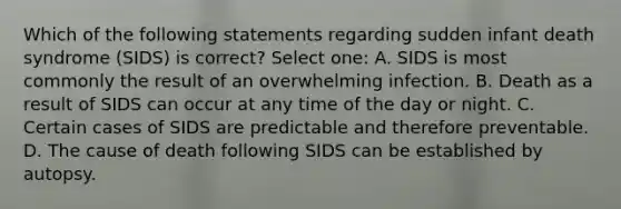 Which of the following statements regarding sudden infant death syndrome (SIDS) is correct? Select one: A. SIDS is most commonly the result of an overwhelming infection. B. Death as a result of SIDS can occur at any time of the day or night. C. Certain cases of SIDS are predictable and therefore preventable. D. The cause of death following SIDS can be established by autopsy.