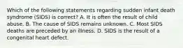 Which of the following statements regarding sudden infant death syndrome (SIDS) is correct? A. It is often the result of child abuse. B. The cause of SIDS remains unknown. C. Most SIDS deaths are preceded by an illness. D. SIDS is the result of a congenital heart defect.