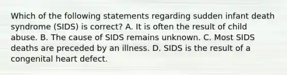 Which of the following statements regarding sudden infant death syndrome (SIDS) is correct? A. It is often the result of child abuse. B. The cause of SIDS remains unknown. C. Most SIDS deaths are preceded by an illness. D. SIDS is the result of a congenital heart defect.