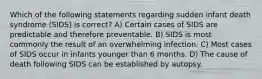 Which of the following statements regarding sudden infant death syndrome (SIDS) is correct? A) Certain cases of SIDS are predictable and therefore preventable. B) SIDS is most commonly the result of an overwhelming infection. C) Most cases of SIDS occur in infants younger than 6 months. D) The cause of death following SIDS can be established by autopsy.