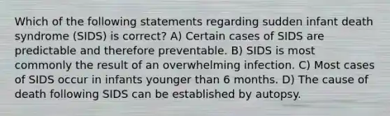 Which of the following statements regarding sudden infant death syndrome (SIDS) is correct? A) Certain cases of SIDS are predictable and therefore preventable. B) SIDS is most commonly the result of an overwhelming infection. C) Most cases of SIDS occur in infants younger than 6 months. D) The cause of death following SIDS can be established by autopsy.