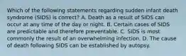 Which of the following statements regarding sudden infant death syndrome (SIDS) is correct? A. Death as a result of SIDS can occur at any time of the day or night. B. Certain cases of SIDS are predictable and therefore preventable. C. SIDS is most commonly the result of an overwhelming infection. D. The cause of death following SIDS can be established by autopsy.