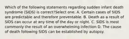 Which of the following statements regarding sudden infant death syndrome (SIDS) is correct?Select one: A. Certain cases of SIDS are predictable and therefore preventable. B. Death as a result of SIDS can occur at any time of the day or night. C. SIDS is most commonly the result of an overwhelming infection D. The cause of death following SIDS can be established by autopsy.