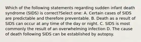 Which of the following statements regarding sudden infant death syndrome (SIDS) is correct?Select one: A. Certain cases of SIDS are predictable and therefore preventable. B. Death as a result of SIDS can occur at any time of the day or night. C. SIDS is most commonly the result of an overwhelming infection D. The cause of death following SIDS can be established by autopsy.