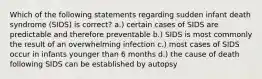 Which of the following statements regarding sudden infant death syndrome (SIDS) is correct? a.) certain cases of SIDS are predictable and therefore preventable b.) SIDS is most commonly the result of an overwhelming infection c.) most cases of SIDS occur in infants younger than 6 months d.) the cause of death following SIDS can be established by autopsy