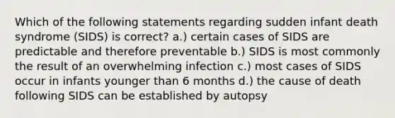 Which of the following statements regarding sudden infant death syndrome (SIDS) is correct? a.) certain cases of SIDS are predictable and therefore preventable b.) SIDS is most commonly the result of an overwhelming infection c.) most cases of SIDS occur in infants younger than 6 months d.) the cause of death following SIDS can be established by autopsy