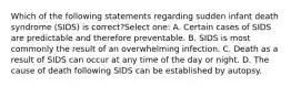 Which of the following statements regarding sudden infant death syndrome (SIDS) is correct?Select one: A. Certain cases of SIDS are predictable and therefore preventable. B. SIDS is most commonly the result of an overwhelming infection. C. Death as a result of SIDS can occur at any time of the day or night. D. The cause of death following SIDS can be established by autopsy.