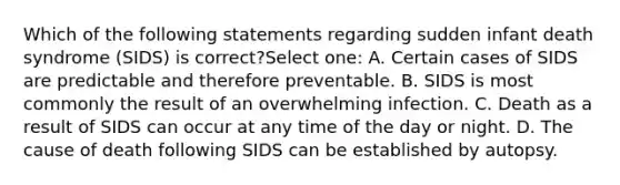 Which of the following statements regarding sudden infant death syndrome (SIDS) is correct?Select one: A. Certain cases of SIDS are predictable and therefore preventable. B. SIDS is most commonly the result of an overwhelming infection. C. Death as a result of SIDS can occur at any time of the day or night. D. The cause of death following SIDS can be established by autopsy.