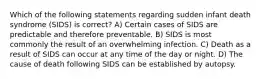 Which of the following statements regarding sudden infant death syndrome (SIDS) is correct? A) Certain cases of SIDS are predictable and therefore preventable. B) SIDS is most commonly the result of an overwhelming infection. C) Death as a result of SIDS can occur at any time of the day or night. D) The cause of death following SIDS can be established by autopsy.