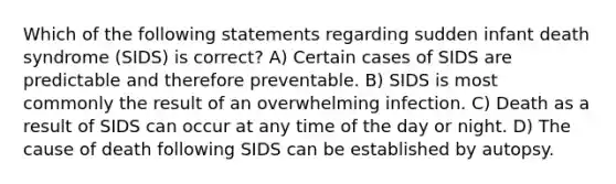 Which of the following statements regarding sudden infant death syndrome (SIDS) is correct? A) Certain cases of SIDS are predictable and therefore preventable. B) SIDS is most commonly the result of an overwhelming infection. C) Death as a result of SIDS can occur at any time of the day or night. D) The cause of death following SIDS can be established by autopsy.