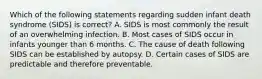 Which of the following statements regarding sudden infant death syndrome (SIDS) is correct? A. SIDS is most commonly the result of an overwhelming infection. B. Most cases of SIDS occur in infants younger than 6 months. C. The cause of death following SIDS can be established by autopsy. D. Certain cases of SIDS are predictable and therefore preventable.