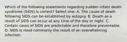 Which of the following statements regarding sudden infant death syndrome (SIDS) is correct? Select one: A. The cause of death following SIDS can be established by autopsy. B. Death as a result of SIDS can occur at any time of the day or night. C. Certain cases of SIDS are predictable and therefore preventable. D. SIDS is most commonly the result of an overwhelming infection.