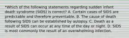 *Which of the following statements regarding sudden infant death syndrome (SIDS) is correct? A. Certain cases of SIDS are predictable and therefore preventable. B. The cause of death following SIDS can be established by autopsy. C. Death as a result of SIDS can occur at any time of the day or night. D. SIDS is most commonly the result of an overwhelming infection.