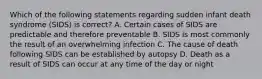 Which of the following statements regarding sudden infant death syndrome (SIDS) is correct? A. Certain cases of SIDS are predictable and therefore preventable B. SIDS is most commonly the result of an overwhelming infection C. The cause of death following SIDS can be established by autopsy D. Death as a result of SIDS can occur at any time of the day or night