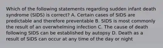 Which of the following statements regarding sudden infant death syndrome (SIDS) is correct? A. Certain cases of SIDS are predictable and therefore preventable B. SIDS is most commonly the result of an overwhelming infection C. The cause of death following SIDS can be established by autopsy D. Death as a result of SIDS can occur at any time of the day or night