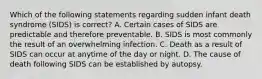 Which of the following statements regarding sudden infant death syndrome (SIDS) is correct? A. Certain cases of SIDS are predictable and therefore preventable. B. SIDS is most commonly the result of an overwhelming infection. C. Death as a result of SIDS can occur at anytime of the day or night. D. The cause of death following SIDS can be established by autopsy.