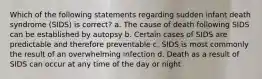 Which of the following statements regarding sudden infant death syndrome (SIDS) is correct? a. The cause of death following SIDS can be established by autopsy b. Certain cases of SIDS are predictable and therefore preventable c. SIDS is most commonly the result of an overwhelming infection d. Death as a result of SIDS can occur at any time of the day or night