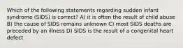 Which of the following statements regarding sudden infant syndrome (SIDS) is correct? A) it is often the result of child abuse B) the cause of SIDS remains unknown C) most SIDS deaths are preceded by an illness D) SIDS is the result of a congenital heart defect