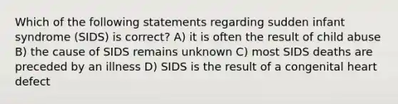 Which of the following statements regarding sudden infant syndrome (SIDS) is correct? A) it is often the result of child abuse B) the cause of SIDS remains unknown C) most SIDS deaths are preceded by an illness D) SIDS is the result of a congenital heart defect