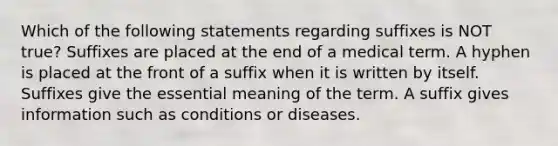 Which of the following statements regarding suffixes is NOT true? Suffixes are placed at the end of a medical term. A hyphen is placed at the front of a suffix when it is written by itself. Suffixes give the essential meaning of the term. A suffix gives information such as conditions or diseases.