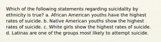 Which of the following statements regarding suicidality by ethnicity is true? a. African American youths have the highest rates of suicide. b. Native American youths show the highest rates of suicide. c. White girls show the highest rates of suicide. d. Latinas are one of the groups most likely to attempt suicide.