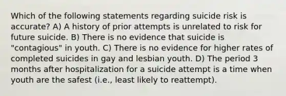 Which of the following statements regarding suicide risk is accurate? A) A history of prior attempts is unrelated to risk for future suicide. B) There is no evidence that suicide is "contagious" in youth. C) There is no evidence for higher rates of completed suicides in gay and lesbian youth. D) The period 3 months after hospitalization for a suicide attempt is a time when youth are the safest (i.e., least likely to reattempt).