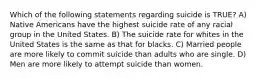 Which of the following statements regarding suicide is TRUE? A) Native Americans have the highest suicide rate of any racial group in the United States. B) The suicide rate for whites in the United States is the same as that for blacks. C) Married people are more likely to commit suicide than adults who are single. D) Men are more likely to attempt suicide than women.