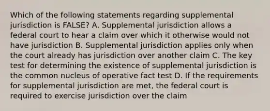 Which of the following statements regarding supplemental jurisdiction is FALSE? A. Supplemental jurisdiction allows a federal court to hear a claim over which it otherwise would not have jurisdiction B. Supplemental jurisdiction applies only when the court already has jurisdiction over another claim C. The key test for determining the existence of supplemental jurisdiction is the common nucleus of operative fact test D. If the requirements for supplemental jurisdiction are met, the federal court is required to exercise jurisdiction over the claim