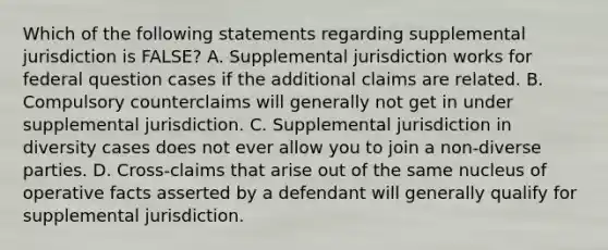 Which of the following statements regarding supplemental jurisdiction is FALSE? A. Supplemental jurisdiction works for federal question cases if the additional claims are related. B. Compulsory counterclaims will generally not get in under supplemental jurisdiction. C. Supplemental jurisdiction in diversity cases does not ever allow you to join a non-diverse parties. D. Cross-claims that arise out of the same nucleus of operative facts asserted by a defendant will generally qualify for supplemental jurisdiction.