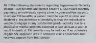 All of the following statements regarding Supplemental Security Income (SSI) benefits are correct EXCEPT a. SSI makes monthly payments to individuals having a low income and few assets b. to obtain SSI benefits, a person must be age 65 or older and disabled c. the definition of disability is that the individual is unable to engage in any substantial gainful activity due to a physical or mental problem expected to last at least a year or result in death d. SSI benefits may be reduced if an otherwise eligible SSI applicant lives in someone else's household and receives support from that person