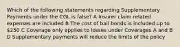 Which of the following statements regarding Supplementary Payments under the CGL is false? A Insurer claim related expenses are included B The cost of bail bonds is included up to 250 C Coverage only applies to losses under Coverages A and B D Supplementary payments will reduce the limits of the policy