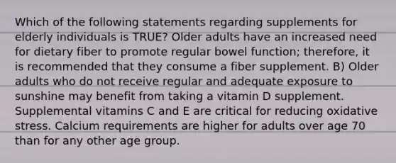 Which of the following statements regarding supplements for elderly individuals is TRUE? Older adults have an increased need for dietary fiber to promote regular bowel function; therefore, it is recommended that they consume a fiber supplement. B) Older adults who do not receive regular and adequate exposure to sunshine may benefit from taking a vitamin D supplement. Supplemental vitamins C and E are critical for reducing oxidative stress. Calcium requirements are higher for adults over age 70 than for any other age group.