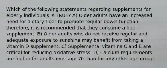 Which of the following statements regarding supplements for elderly individuals is TRUE? A) Older adults have an increased need for dietary fiber to promote regular bowel function; therefore, it is recommended that they consume a fiber supplement. B) Older adults who do not receive regular and adequate exposure to sunshine may benefit from taking a vitamin D supplement. C) Supplemental vitamins C and E are critical for reducing oxidative stress. D) Calcium requirements are higher for adults over age 70 than for any other age group