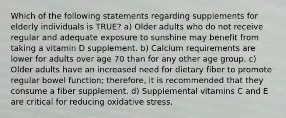 Which of the following statements regarding supplements for elderly individuals is TRUE? a) Older adults who do not receive regular and adequate exposure to sunshine may benefit from taking a vitamin D supplement. b) Calcium requirements are lower for adults over age 70 than for any other age group. c) Older adults have an increased need for dietary fiber to promote regular bowel function; therefore, it is recommended that they consume a fiber supplement. d) Supplemental vitamins C and E are critical for reducing oxidative stress.