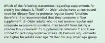 Which of the following statements regarding supplements for elderly individuals is TRUE? A) Older adults have an increased need for dietary fiber to promote regular bowel function; therefore, it is recommended that they consume a fiber supplement. B) Older adults who do not receive regular and adequate exposure to sunshine may benefit from taking a vitamin D supplement. C) Supplemental vitamins C and E are critical for reducing oxidative stress. D) Calcium requirements are higher for adults over age 70 than for any other age group.