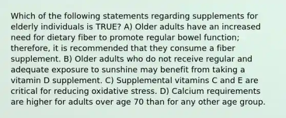 Which of the following statements regarding supplements for elderly individuals is TRUE? A) Older adults have an increased need for dietary fiber to promote regular bowel function; therefore, it is recommended that they consume a fiber supplement. B) Older adults who do not receive regular and adequate exposure to sunshine may benefit from taking a vitamin D supplement. C) Supplemental vitamins C and E are critical for reducing oxidative stress. D) Calcium requirements are higher for adults over age 70 than for any other age group.