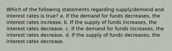 Which of the following statements regarding supply/demand and interest rates is true? a. If the demand for funds decreases, the interest rates increase. b. If the supply of funds increases, the interest rates decrease. c. If the demand for funds increases, the interest rates decrease. d. If the supply of funds decreases, the interest rates decrease.