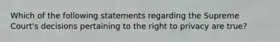 Which of the following statements regarding the Supreme Court's decisions pertaining to <a href='https://www.questionai.com/knowledge/kP8JKypsnv-the-right-to-privacy' class='anchor-knowledge'>the right to privacy</a> are true?