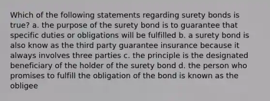 Which of the following statements regarding surety bonds is true? a. the purpose of the surety bond is to guarantee that specific duties or obligations will be fulfilled b. a surety bond is also know as the third party guarantee insurance because it always involves three parties c. the principle is the designated beneficiary of the holder of the surety bond d. the person who promises to fulfill the obligation of the bond is known as the obligee