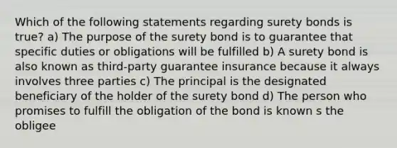 Which of the following statements regarding surety bonds is true? a) The purpose of the surety bond is to guarantee that specific duties or obligations will be fulfilled b) A surety bond is also known as third-party guarantee insurance because it always involves three parties c) The principal is the designated beneficiary of the holder of the surety bond d) The person who promises to fulfill the obligation of the bond is known s the obligee