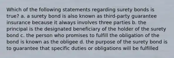 Which of the following statements regarding surety bonds is true? a. a surety bond is also known as third-party guarantee insurance because it always involves three parties b. the principal is the designated beneficiary of the holder of the surety bond c. the person who promises to fulfill the obligation of the bond is known as the obligee d. the purpose of the surety bond is to guarantee that specific duties or obligations will be fulfilled