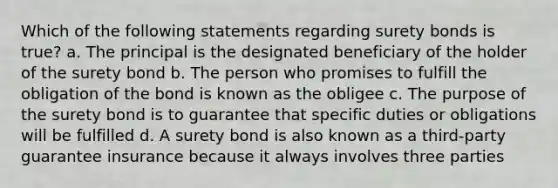 Which of the following statements regarding surety bonds is true? a. The principal is the designated beneficiary of the holder of the surety bond b. The person who promises to fulfill the obligation of the bond is known as the obligee c. The purpose of the surety bond is to guarantee that specific duties or obligations will be fulfilled d. A surety bond is also known as a third-party guarantee insurance because it always involves three parties