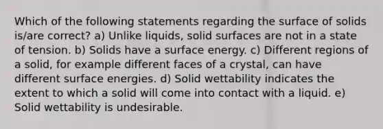 Which of the following statements regarding the surface of solids is/are correct? a) Unlike liquids, solid surfaces are not in a state of tension. b) Solids have a surface energy. c) Different regions of a solid, for example different faces of a crystal, can have different surface energies. d) Solid wettability indicates the extent to which a solid will come into contact with a liquid. e) Solid wettability is undesirable.